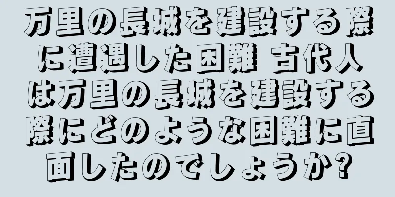 万里の長城を建設する際に遭遇した困難 古代人は万里の長城を建設する際にどのような困難に直面したのでしょうか?