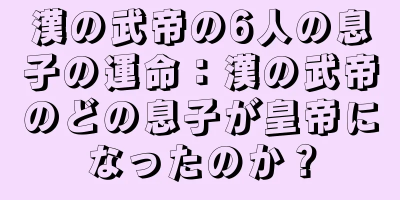 漢の武帝の6人の息子の運命：漢の武帝のどの息子が皇帝になったのか？