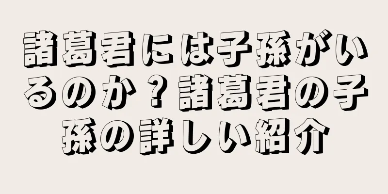 諸葛君には子孫がいるのか？諸葛君の子孫の詳しい紹介