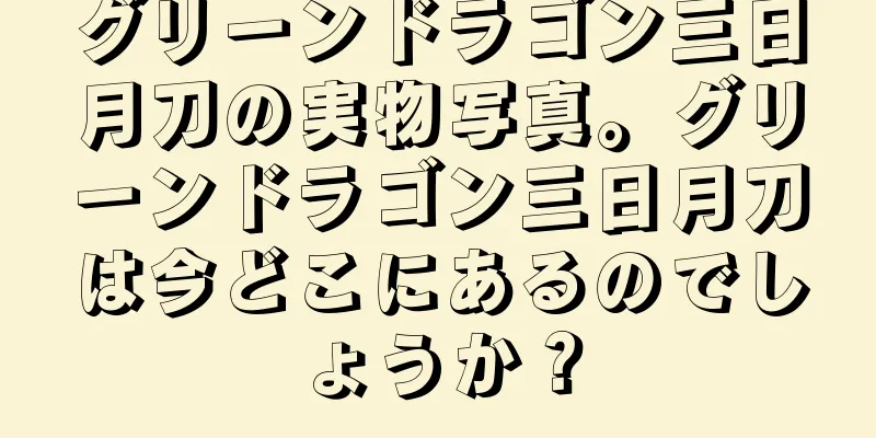 グリーンドラゴン三日月刀の実物写真。グリーンドラゴン三日月刀は今どこにあるのでしょうか？