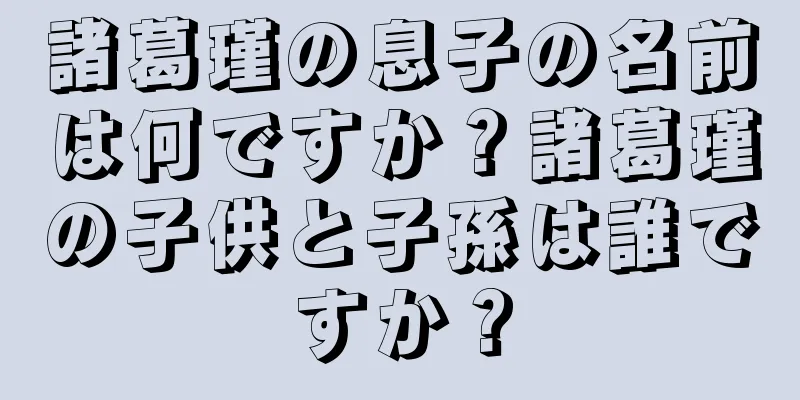 諸葛瑾の息子の名前は何ですか？諸葛瑾の子供と子孫は誰ですか？
