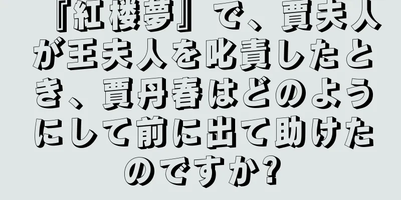 『紅楼夢』で、賈夫人が王夫人を叱責したとき、賈丹春はどのようにして前に出て助けたのですか?