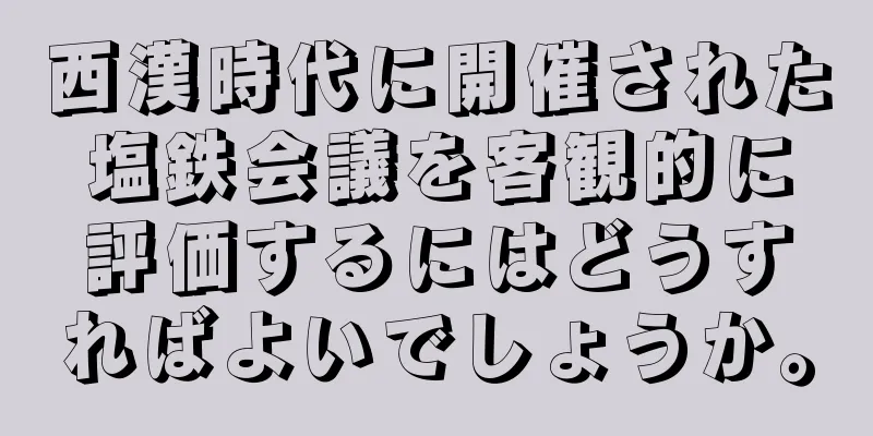 西漢時代に開催された塩鉄会議を客観的に評価するにはどうすればよいでしょうか。