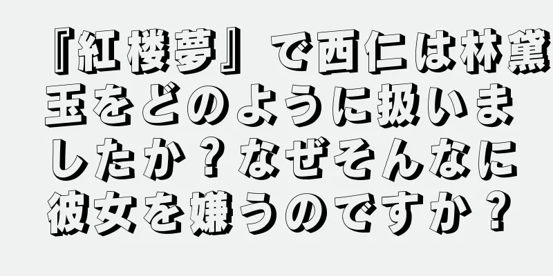 『紅楼夢』で西仁は林黛玉をどのように扱いましたか？なぜそんなに彼女を嫌うのですか？