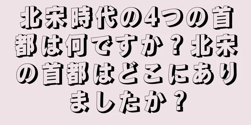 北宋時代の4つの首都は何ですか？北宋の首都はどこにありましたか？