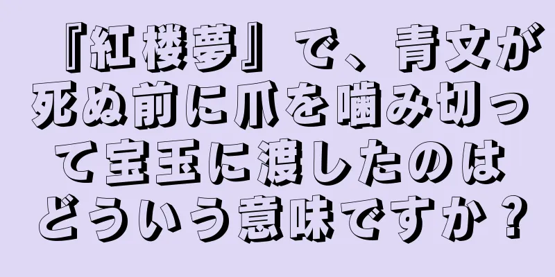 『紅楼夢』で、青文が死ぬ前に爪を噛み切って宝玉に渡したのはどういう意味ですか？