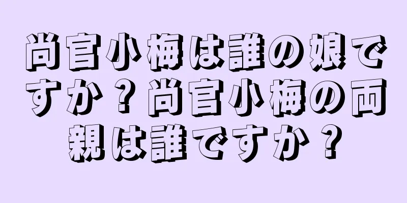 尚官小梅は誰の娘ですか？尚官小梅の両親は誰ですか？