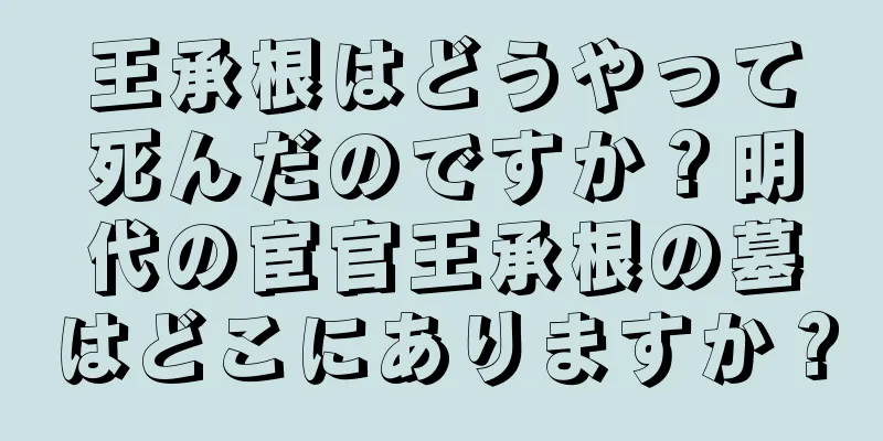 王承根はどうやって死んだのですか？明代の宦官王承根の墓はどこにありますか？