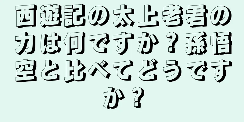 西遊記の太上老君の力は何ですか？孫悟空と比べてどうですか？