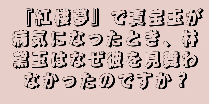 『紅楼夢』で賈宝玉が病気になったとき、林黛玉はなぜ彼を見舞わなかったのですか？