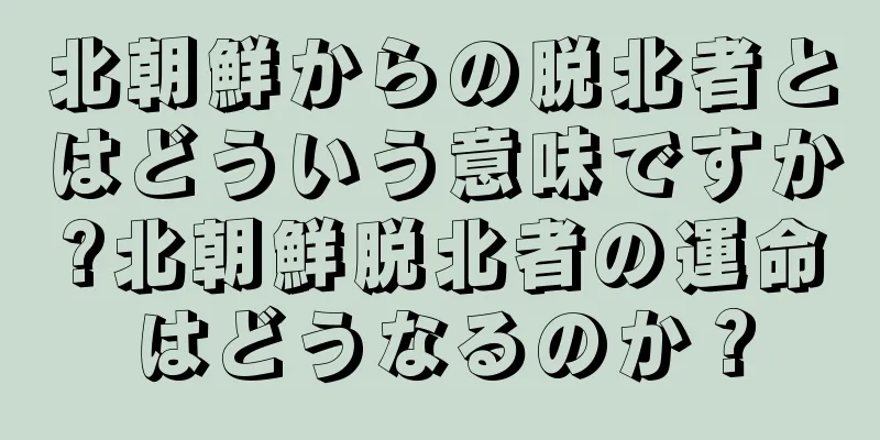 北朝鮮からの脱北者とはどういう意味ですか?北朝鮮脱北者の運命はどうなるのか？