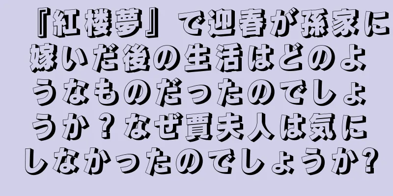『紅楼夢』で迎春が孫家に嫁いだ後の生活はどのようなものだったのでしょうか？なぜ賈夫人は気にしなかったのでしょうか?