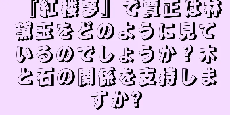 『紅楼夢』で賈正は林黛玉をどのように見ているのでしょうか？木と石の関係を支持しますか?