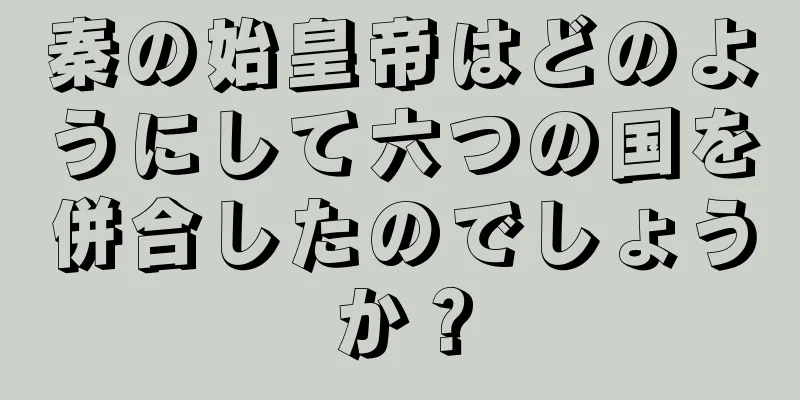 秦の始皇帝はどのようにして六つの国を併合したのでしょうか？