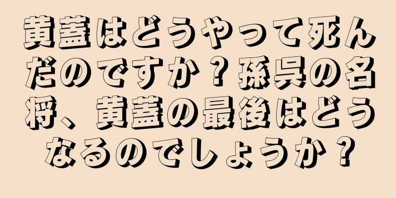 黄蓋はどうやって死んだのですか？孫呉の名将、黄蓋の最後はどうなるのでしょうか？