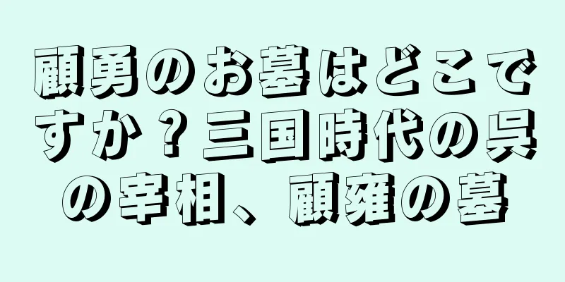 顧勇のお墓はどこですか？三国時代の呉の宰相、顧雍の墓