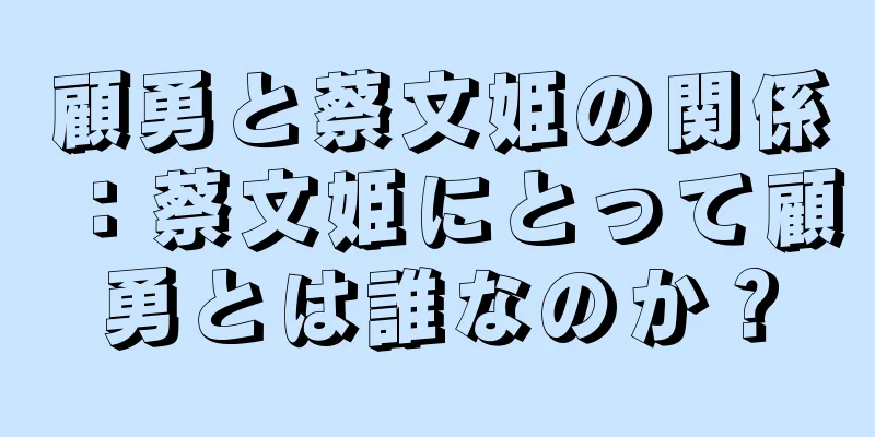 顧勇と蔡文姫の関係：蔡文姫にとって顧勇とは誰なのか？