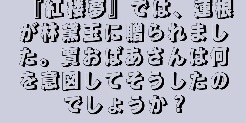 『紅楼夢』では、蓮根が林黛玉に贈られました。賈おばあさんは何を意図してそうしたのでしょうか？