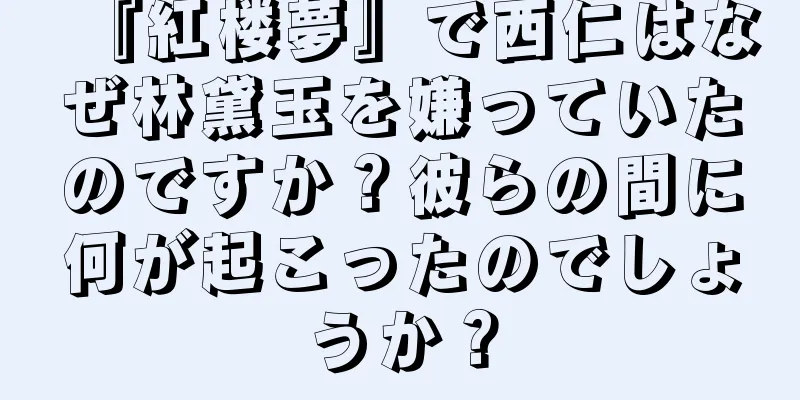 『紅楼夢』で西仁はなぜ林黛玉を嫌っていたのですか？彼らの間に何が起こったのでしょうか？