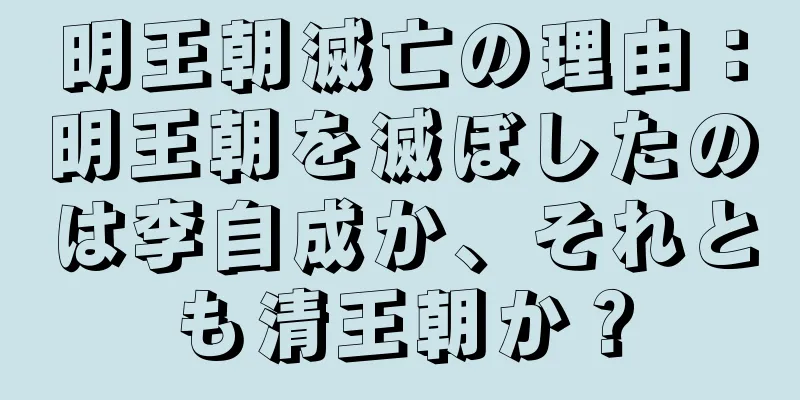 明王朝滅亡の理由：明王朝を滅ぼしたのは李自成か、それとも清王朝か？