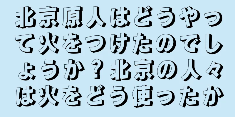 北京原人はどうやって火をつけたのでしょうか？北京の人々は火をどう使ったか
