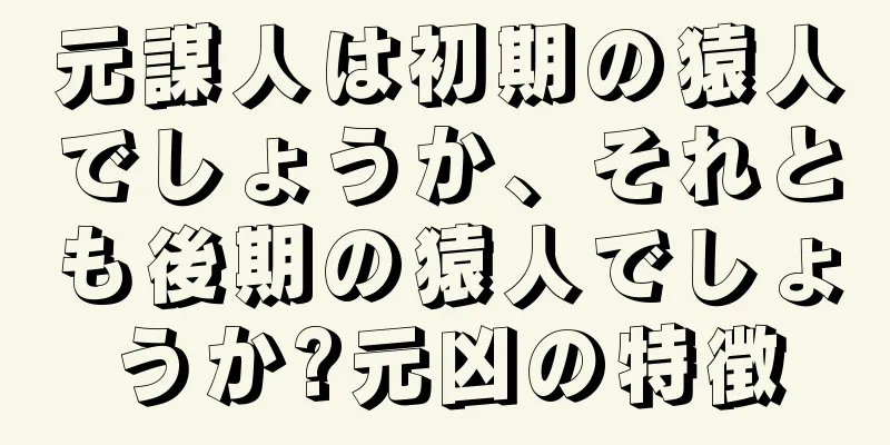 元謀人は初期の猿人でしょうか、それとも後期の猿人でしょうか?元凶の特徴