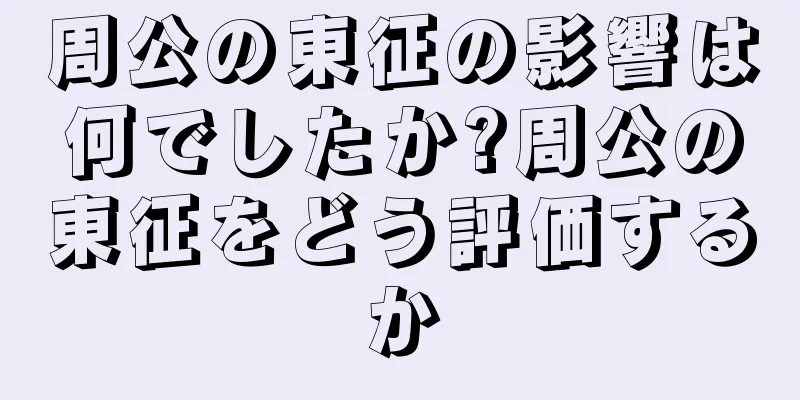 周公の東征の影響は何でしたか?周公の東征をどう評価するか