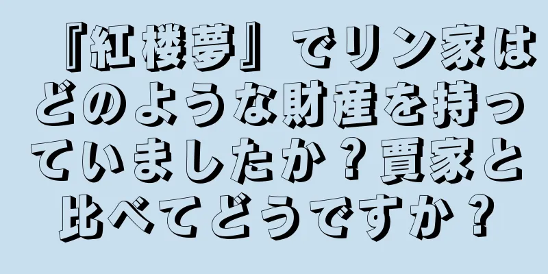 『紅楼夢』でリン家はどのような財産を持っていましたか？賈家と比べてどうですか？