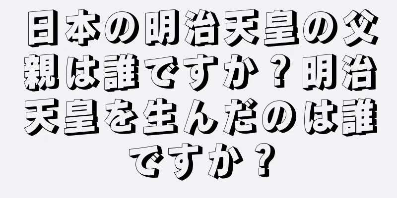 日本の明治天皇の父親は誰ですか？明治天皇を生んだのは誰ですか？