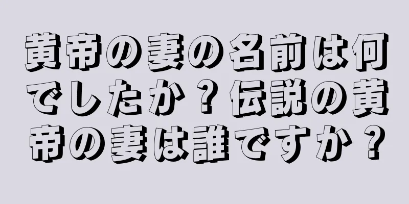 黄帝の妻の名前は何でしたか？伝説の黄帝の妻は誰ですか？