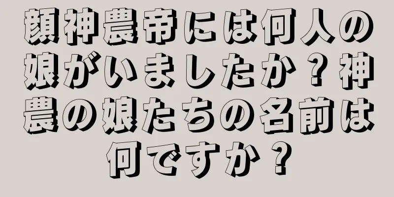 顔神農帝には何人の娘がいましたか？神農の娘たちの名前は何ですか？
