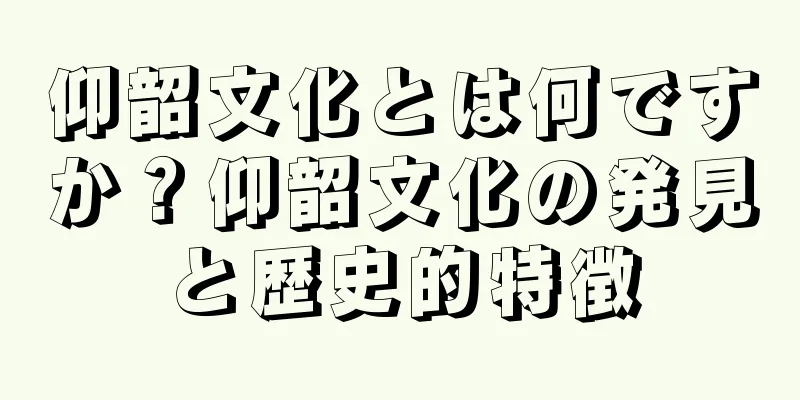仰韶文化とは何ですか？仰韶文化の発見と歴史的特徴