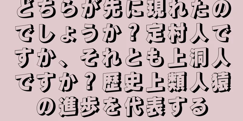 どちらが先に現れたのでしょうか？定村人ですか、それとも上洞人ですか？歴史上類人猿の進歩を代表する
