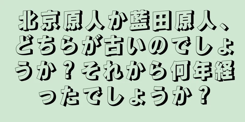 北京原人か藍田原人、どちらが古いのでしょうか？それから何年経ったでしょうか？