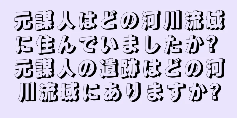 元謀人はどの河川流域に住んでいましたか? 元謀人の遺跡はどの河川流域にありますか?