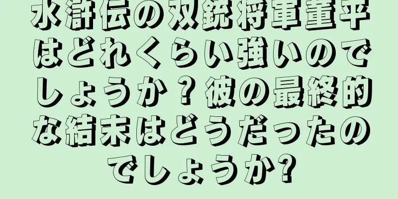 水滸伝の双銃将軍董平はどれくらい強いのでしょうか？彼の最終的な結末はどうだったのでしょうか?