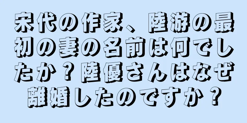 宋代の作家、陸游の最初の妻の名前は何でしたか？陸優さんはなぜ離婚したのですか？
