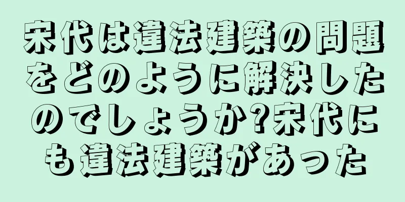 宋代は違法建築の問題をどのように解決したのでしょうか?宋代にも違法建築があった
