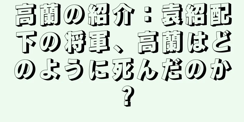 高蘭の紹介：袁紹配下の将軍、高蘭はどのように死んだのか？