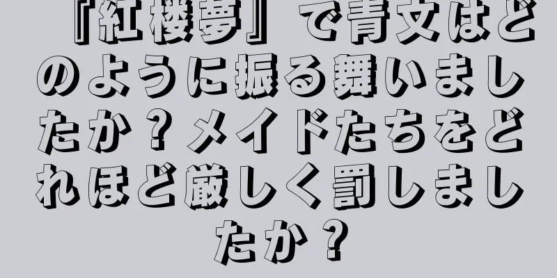 『紅楼夢』で青文はどのように振る舞いましたか？メイドたちをどれほど厳しく罰しましたか？