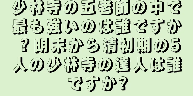 少林寺の五老師の中で最も強いのは誰ですか？明末から清初期の5人の少林寺の達人は誰ですか?
