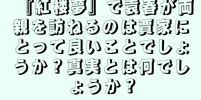 『紅楼夢』で袁春が両親を訪ねるのは賈家にとって良いことでしょうか？真実とは何でしょうか？