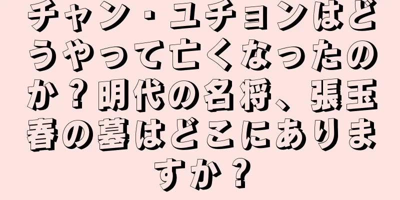チャン・ユチョンはどうやって亡くなったのか？明代の名将、張玉春の墓はどこにありますか？
