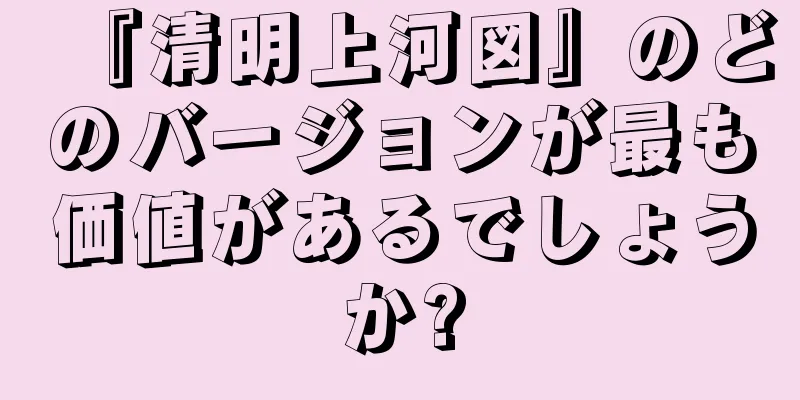『清明上河図』のどのバージョンが最も価値があるでしょうか?