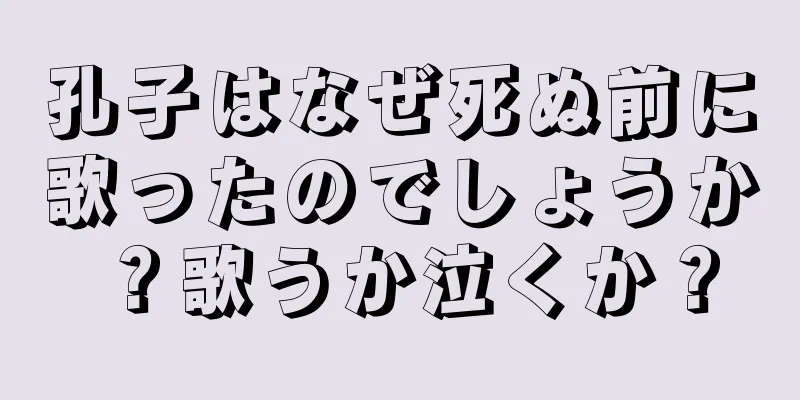 孔子はなぜ死ぬ前に歌ったのでしょうか？歌うか泣くか？