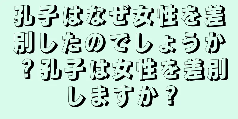 孔子はなぜ女性を差別したのでしょうか？孔子は女性を差別しますか？