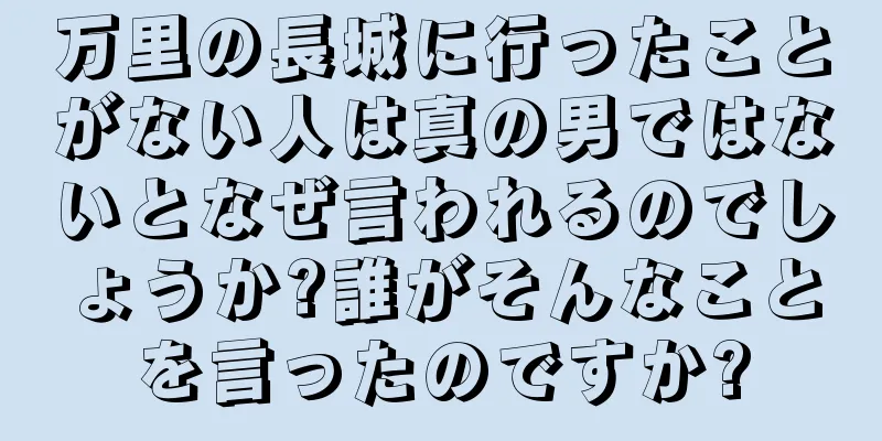 万里の長城に行ったことがない人は真の男ではないとなぜ言われるのでしょうか?誰がそんなことを言ったのですか?