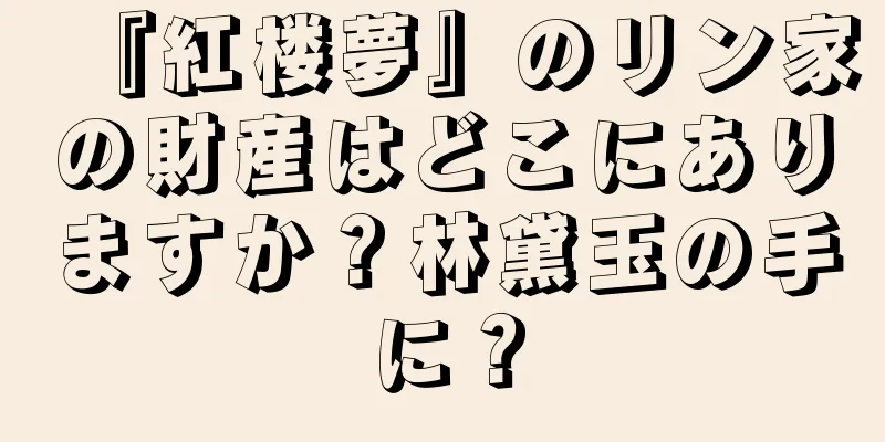 『紅楼夢』のリン家の財産はどこにありますか？林黛玉の手に？