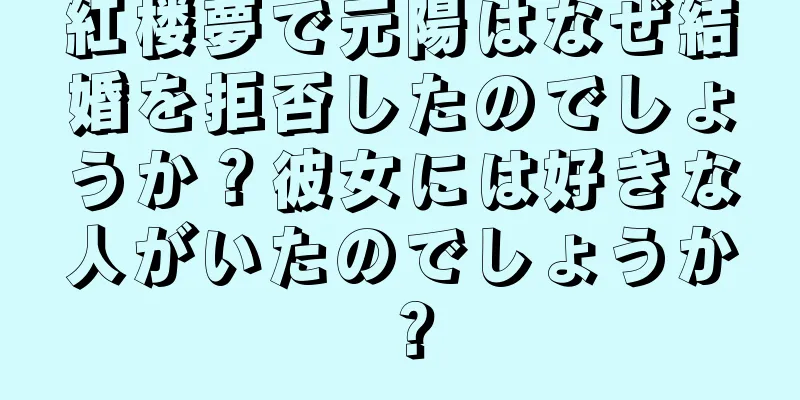 紅楼夢で元陽はなぜ結婚を拒否したのでしょうか？彼女には好きな人がいたのでしょうか？