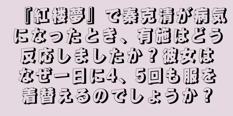 『紅楼夢』で秦克清が病気になったとき、有施はどう反応しましたか？彼女はなぜ一日に4、5回も服を着替えるのでしょうか？